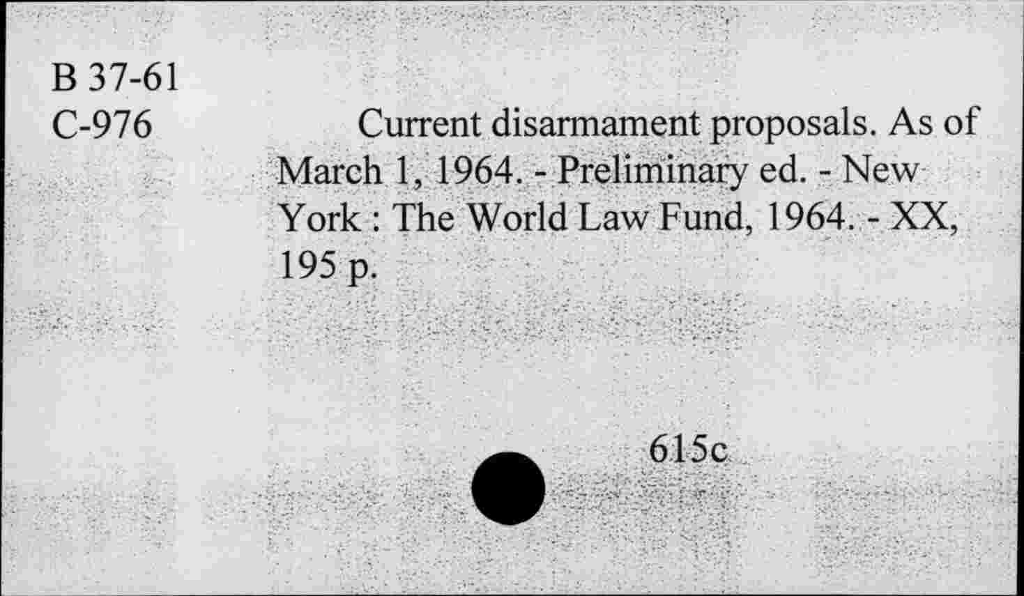 ﻿B 37-61
C-976
Current disarmament proposals. As of March 1, 1964. - Preliminary ed. - New York : The World Law Fund, 1964. - XX, 195 p.
615c